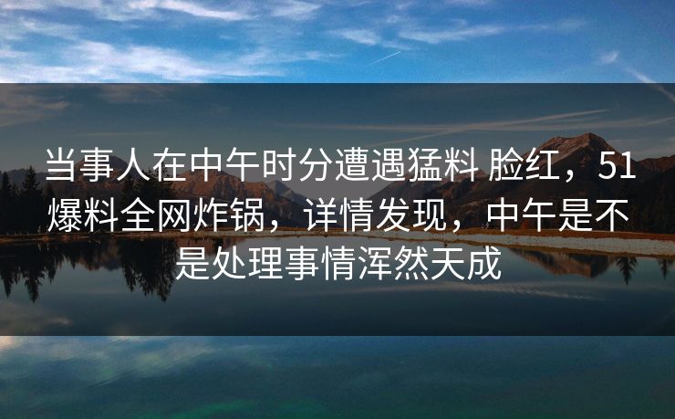当事人在中午时分遭遇猛料 脸红,51爆料全网炸锅,详情发现,中午是不是处理事情浑然天成 当事人在中午时分遭遇猛料 脸红,51爆料全网炸锅,详情发现,中午是不是处理事情浑然天成