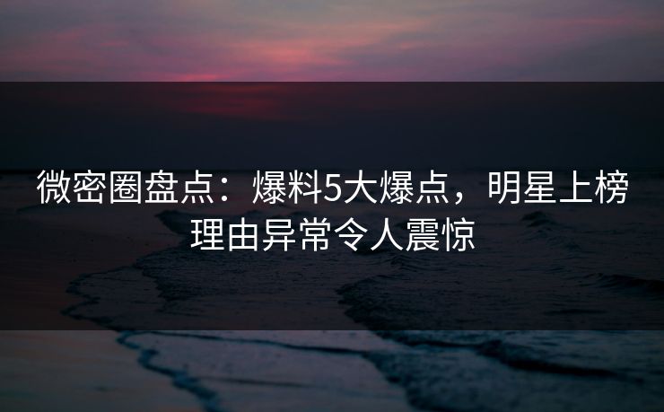 微密圈盘点：爆料5大爆点，明星上榜理由异常令人震惊