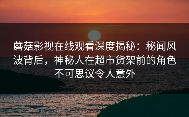 蘑菇影视在线观看深度揭秘：秘闻风波背后，神秘人在超市货架前的角色不可思议令人意外
