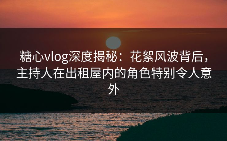 糖心vlog深度揭秘：花絮风波背后，主持人在出租屋内的角色特别令人意外