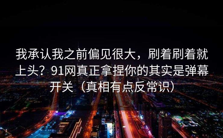 我承认我之前偏见很大，刷着刷着就上头？91网真正拿捏你的其实是弹幕开关（真相有点反常识）