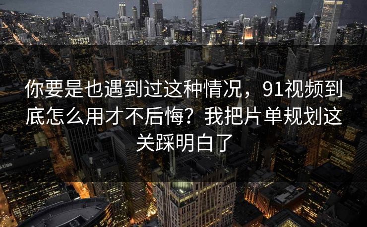 你要是也遇到过这种情况，91视频到底怎么用才不后悔？我把片单规划这关踩明白了