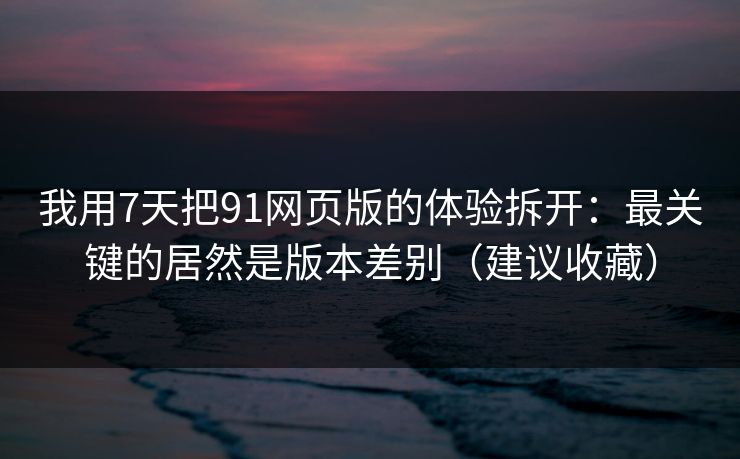 我用7天把91网页版的体验拆开：最关键的居然是版本差别（建议收藏）