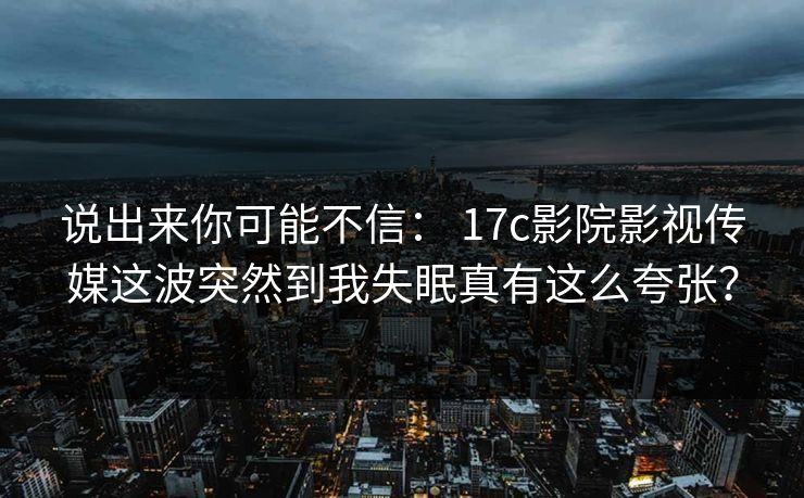 说出来你可能不信: 17c影院影视传媒这波突然到我失眠真有这么夸张? 说出来你可能不信: 17c影院影视传媒这波突然到我失眠真有这么夸张?