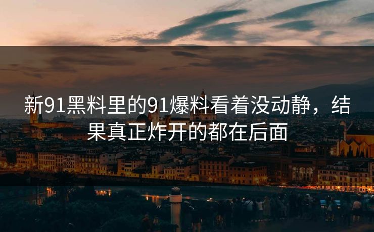 新91黑料里的91爆料看着没动静,结果真正炸开的都在后面 新91黑料里的91爆料看着没动静,结果真正炸开的都在后面