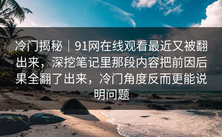 冷门揭秘｜91网在线观看最近又被翻出来，深挖笔记里那段内容把前因后果全翻了出来，冷门角度反而更能说明问题