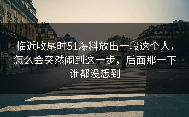 临近收尾时51爆料放出一段这个人，怎么会突然闹到这一步，后面那一下谁都没想到