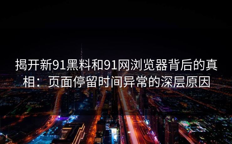 揭开新91黑料和91网浏览器背后的真相：页面停留时间异常的深层原因