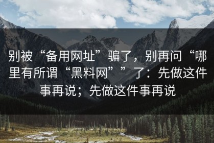 别被“备用网址”骗了，别再问“哪里有所谓“黑料网””了：先做这件事再说；先做这件事再说