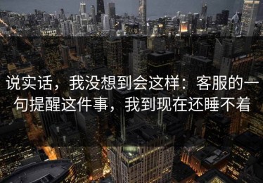 说实话，我没想到会这样：客服的一句提醒这件事，我到现在还睡不着