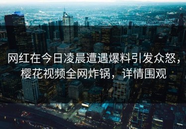 网红在今日凌晨遭遇爆料引发众怒，樱花视频全网炸锅，详情围观