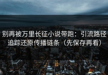 别再被万里长征小说带跑：引流路径追踪还原传播链条（先保存再看）