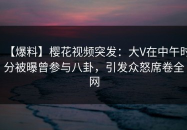 【爆料】樱花视频突发：大V在中午时分被曝曾参与八卦，引发众怒席卷全网