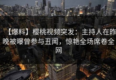 【爆料】樱桃视频突发：主持人在昨晚被曝曾参与丑闻，惊艳全场席卷全网