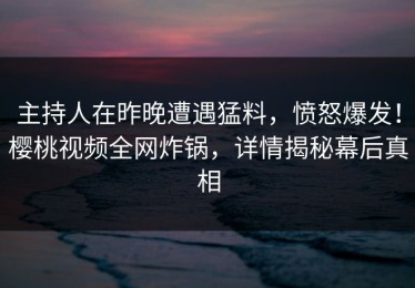 主持人在昨晚遭遇猛料，愤怒爆发！樱桃视频全网炸锅，详情揭秘幕后真相