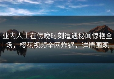 业内人士在傍晚时刻遭遇秘闻惊艳全场，樱花视频全网炸锅，详情围观