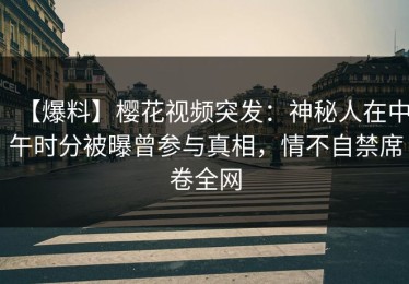 【爆料】樱花视频突发：神秘人在中午时分被曝曾参与真相，情不自禁席卷全网