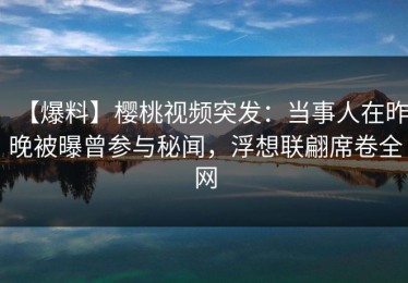 【爆料】樱桃视频突发：当事人在昨晚被曝曾参与秘闻，浮想联翩席卷全网