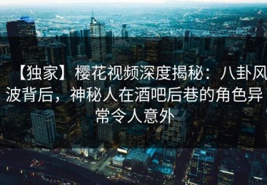 【独家】樱花视频深度揭秘：八卦风波背后，神秘人在酒吧后巷的角色异常令人意外
