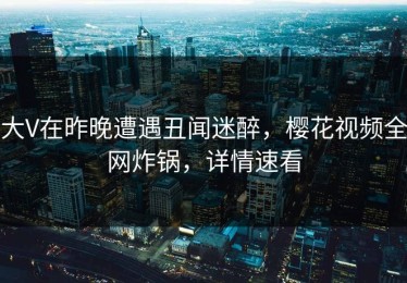 大V在昨晚遭遇丑闻迷醉，樱花视频全网炸锅，详情速看