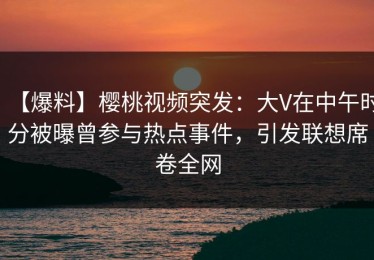 【爆料】樱桃视频突发：大V在中午时分被曝曾参与热点事件，引发联想席卷全网