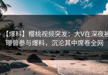 【爆料】樱桃视频突发：大V在深夜被曝曾参与爆料，沉沦其中席卷全网