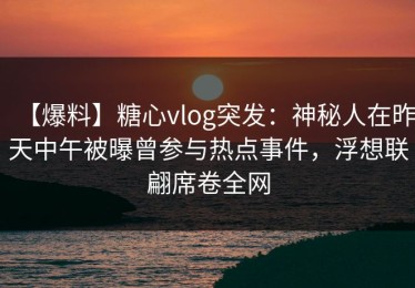 【爆料】糖心vlog突发：神秘人在昨天中午被曝曾参与热点事件，浮想联翩席卷全网