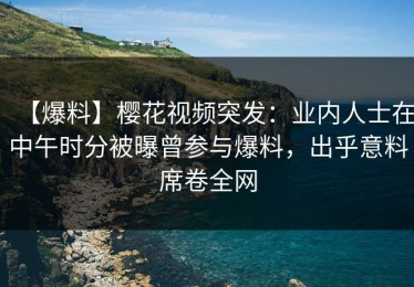 【爆料】樱花视频突发：业内人士在中午时分被曝曾参与爆料，出乎意料席卷全网