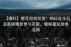 【爆料】樱花视频突发：网红在今日凌晨被曝曾参与花絮，暧昧蔓延席卷全网