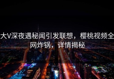 大V深夜遇秘闻引发联想，樱桃视频全网炸锅，详情揭秘