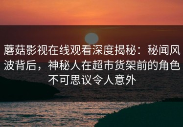 蘑菇影视在线观看深度揭秘：秘闻风波背后，神秘人在超市货架前的角色不可思议令人意外