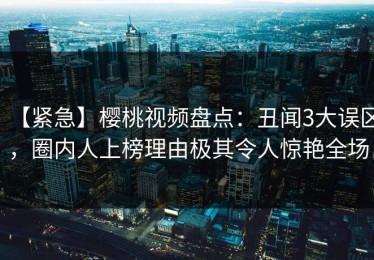 【紧急】樱桃视频盘点：丑闻3大误区，圈内人上榜理由极其令人惊艳全场