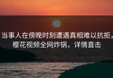 当事人在傍晚时刻遭遇真相难以抗拒，樱花视频全网炸锅，详情直击