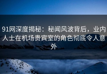 91网深度揭秘：秘闻风波背后，业内人士在机场贵宾室的角色彻底令人意外