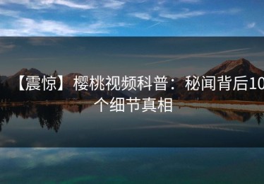 【震惊】樱桃视频科普：秘闻背后10个细节真相