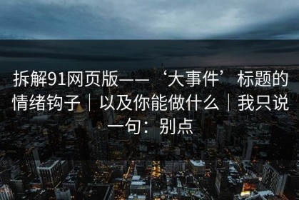 拆解91网页版——‘大事件’标题的情绪钩子｜以及你能做什么｜我只说一句：别点