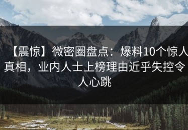 【震惊】微密圈盘点：爆料10个惊人真相，业内人士上榜理由近乎失控令人心跳