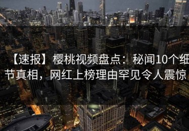 【速报】樱桃视频盘点：秘闻10个细节真相，网红上榜理由罕见令人震惊