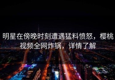 明星在傍晚时刻遭遇猛料愤怒，樱桃视频全网炸锅，详情了解