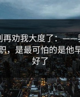 真的，别再劝我大度了：——我最怕的不是离职，是最可怕的是他早就计划好了