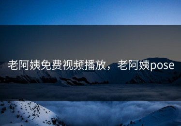 老阿姨免费视频播放，老阿姨pose