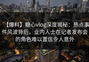 【爆料】糖心vlog深度揭秘：热点事件风波背后，业内人士在记者发布会的角色难以置信令人意外