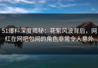 51爆料深度揭秘：花絮风波背后，网红在网吧包间的角色非常令人意外