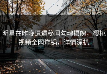 明星在昨晚遭遇秘闻勾魂摄魄，樱桃视频全网炸锅，详情深扒