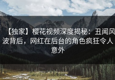 【独家】樱花视频深度揭秘：丑闻风波背后，网红在后台的角色疯狂令人意外