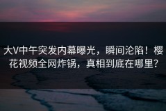 大V中午突发内幕曝光，瞬间沦陷！樱花视频全网炸锅，真相到底在哪里？