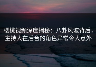 樱桃视频深度揭秘：八卦风波背后，主持人在后台的角色异常令人意外
