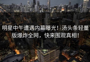 明星中午遭遇内幕曝光！汤头条轻量版爆炸全网，快来围观真相！