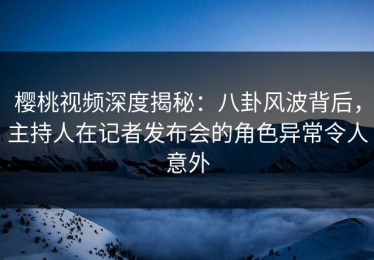 樱桃视频深度揭秘：八卦风波背后，主持人在记者发布会的角色异常令人意外