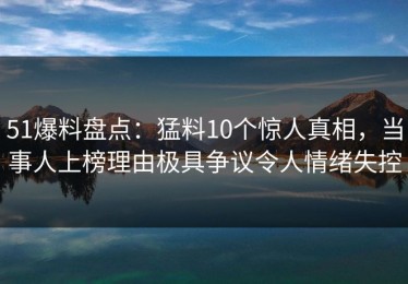 51爆料盘点：猛料10个惊人真相，当事人上榜理由极具争议令人情绪失控